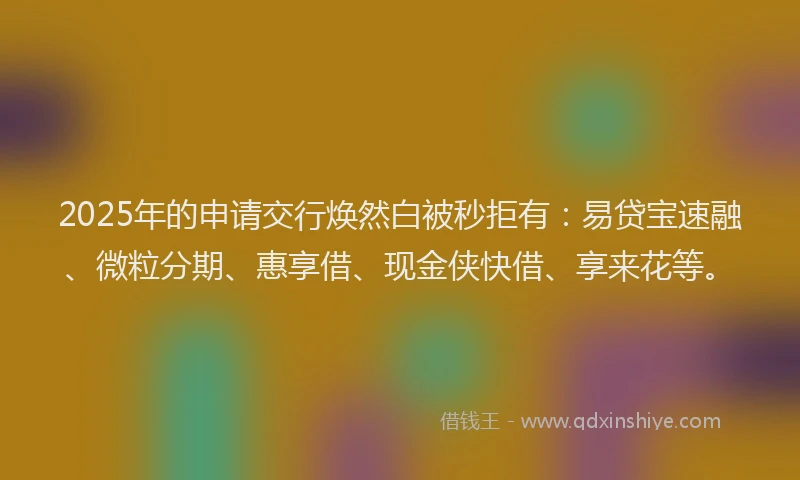 2025年的申请交行焕然白被秒拒有：易贷宝速融、微粒分期、惠享借、现金侠快借、享来花等。