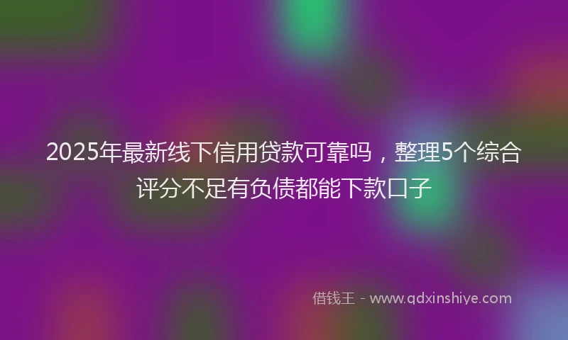 2025年最新线下信用贷款可靠吗，整理5个综合评分不足有负债都能下款口子