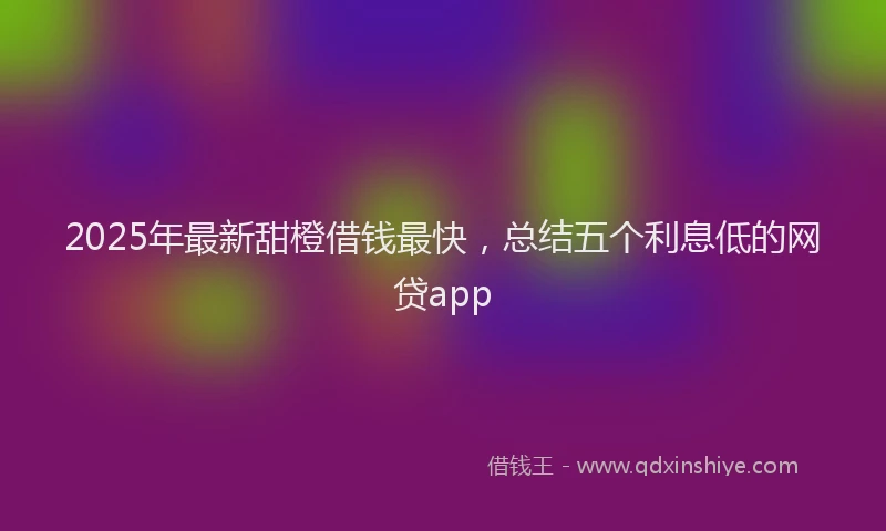 2025年最新甜橙借钱最快，总结五个利息低的网贷app