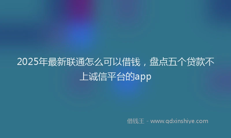 2025年最新联通怎么可以借钱，盘点五个贷款不上诚信平台的app
