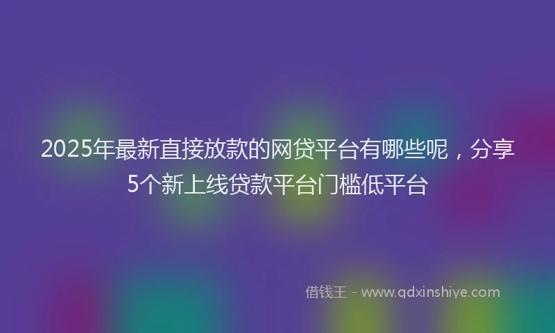 2025年最新直接放款的网贷平台有哪些呢，分享5个新上线贷款平台门槛低平台