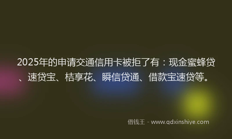 2025年的申请交通信用卡被拒了有：现金蜜蜂贷、速贷宝、桔享花、瞬信贷通、借款宝速贷等。