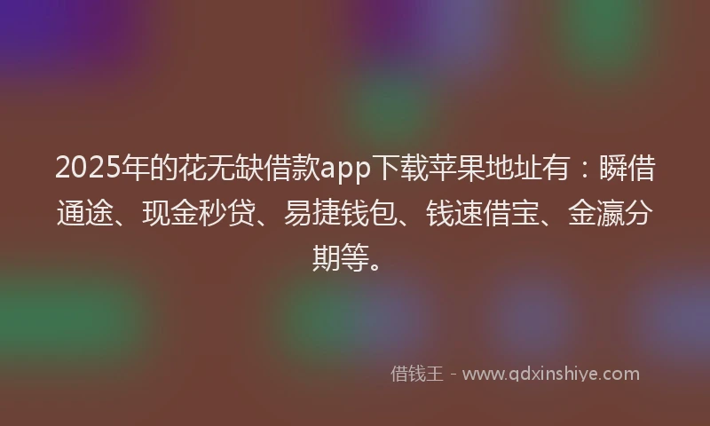 2025年的花无缺借款app下载苹果地址有：瞬借通途、现金秒贷、易捷钱包、钱速借宝、金瀛分期等。