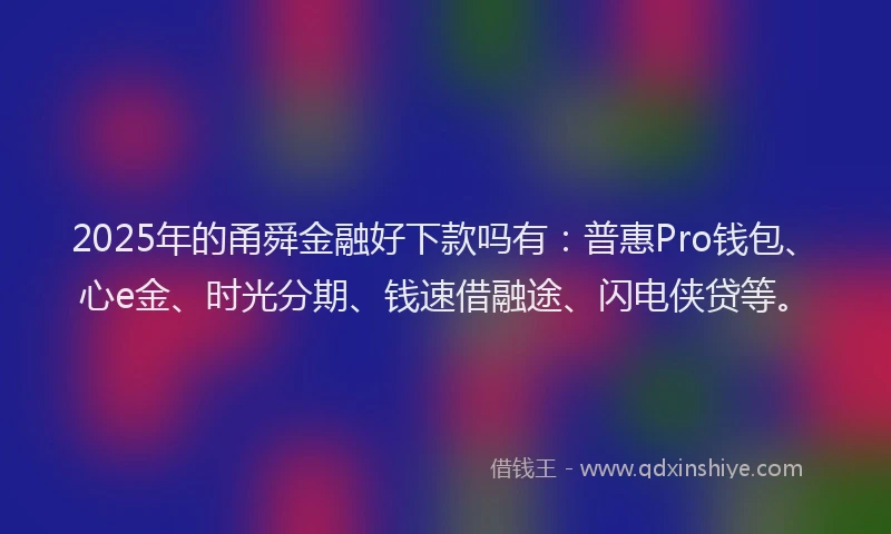 2025年的甬舜金融好下款吗有：普惠Pro钱包、心e金、时光分期、钱速借融途、闪电侠贷等。