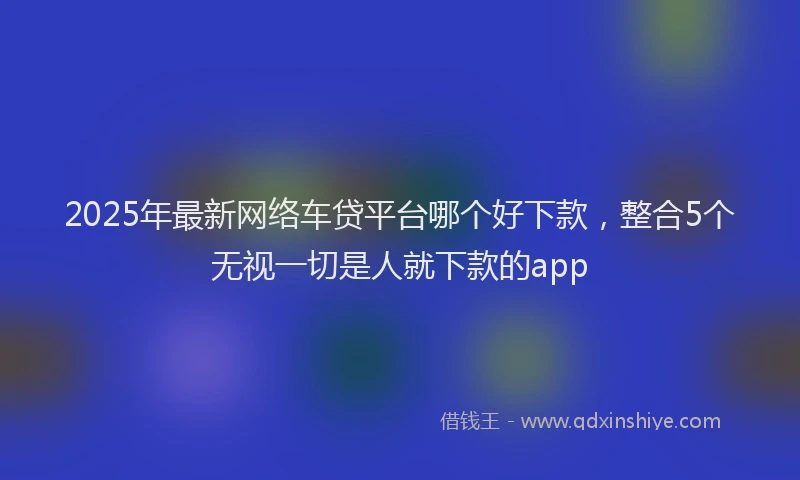2025年最新网络车贷平台哪个好下款，整合5个无视一切是人就下款的app