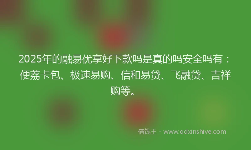 2025年的融易优享好下款吗是真的吗安全吗有：便荔卡包、极速易购、信和易贷、飞融贷、吉祥购等。