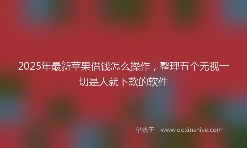 2025年最新苹果借钱怎么操作，整理五个无视一切是人就下款的软件