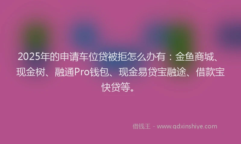 2025年的申请车位贷被拒怎么办有：金鱼商城、现金树、融通Pro钱包、现金易贷宝融途、借款宝快贷等。