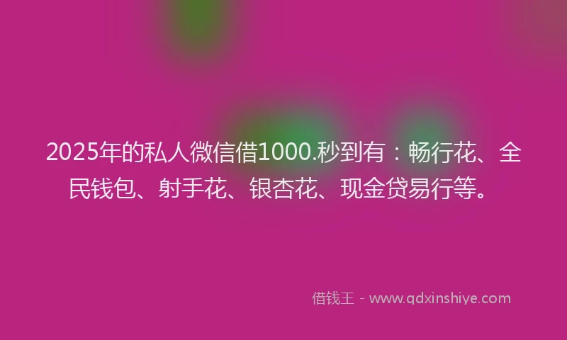2025年的私人微信借1000.秒到有：畅行花、全民钱包、射手花、银杏花、现金贷易行等。