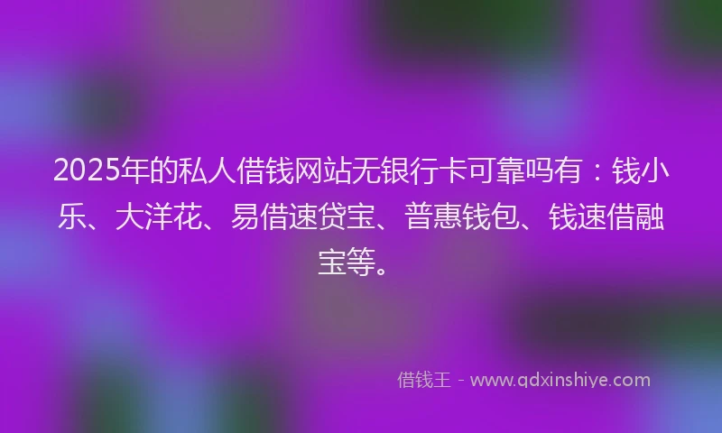 2025年的私人借钱网站无银行卡可靠吗有：钱小乐、大洋花、易借速贷宝、普惠钱包、钱速借融宝等。