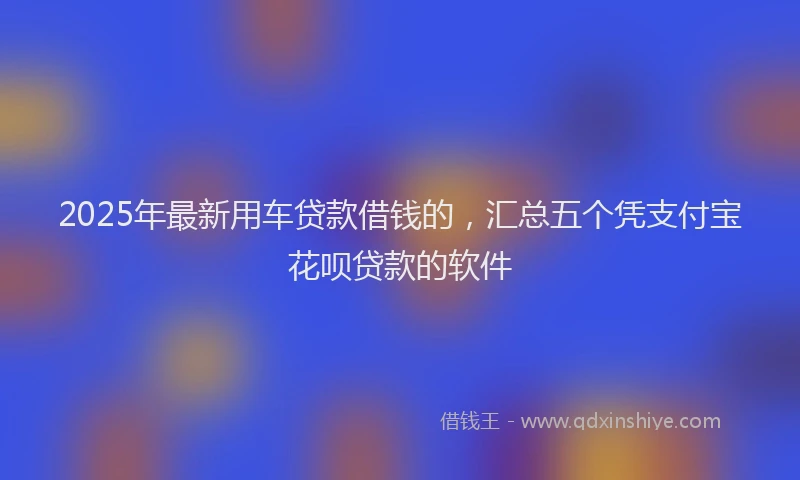 2025年最新用车贷款借钱的，汇总五个凭支付宝花呗贷款的软件