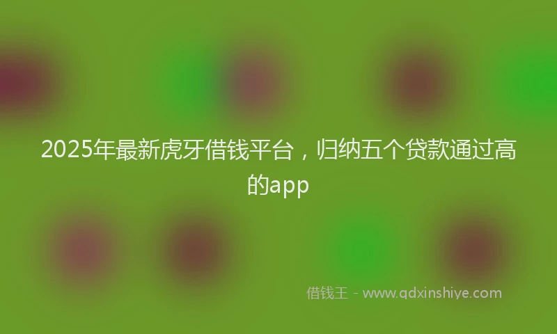 2025年最新虎牙借钱平台，归纳五个贷款通过高的app