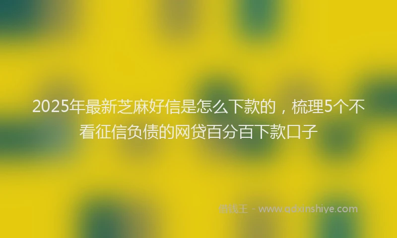 2025年最新芝麻好信是怎么下款的，梳理5个不看征信负债的网贷百分百下款口子