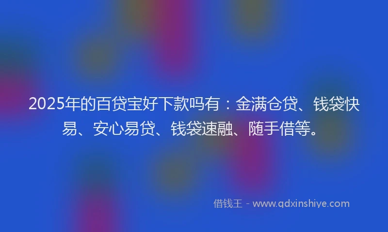 2025年的百贷宝好下款吗有：金满仓贷、钱袋快易、安心易贷、钱袋速融、随手借等。