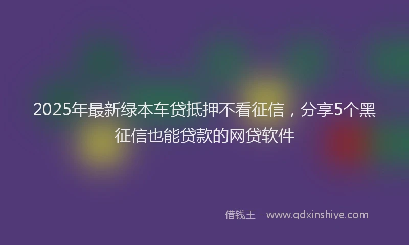 2025年最新绿本车贷抵押不看征信，分享5个黑征信也能贷款的网贷软件