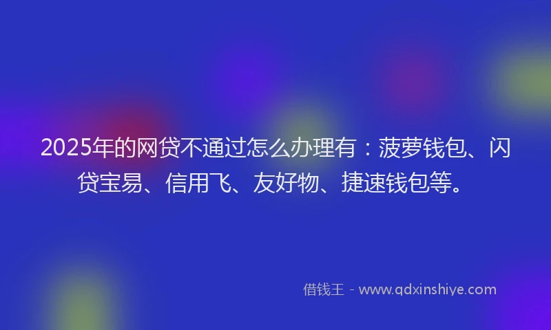 2025年的网贷不通过怎么办理有：菠萝钱包、闪贷宝易、信用飞、友好物、捷速钱包等。