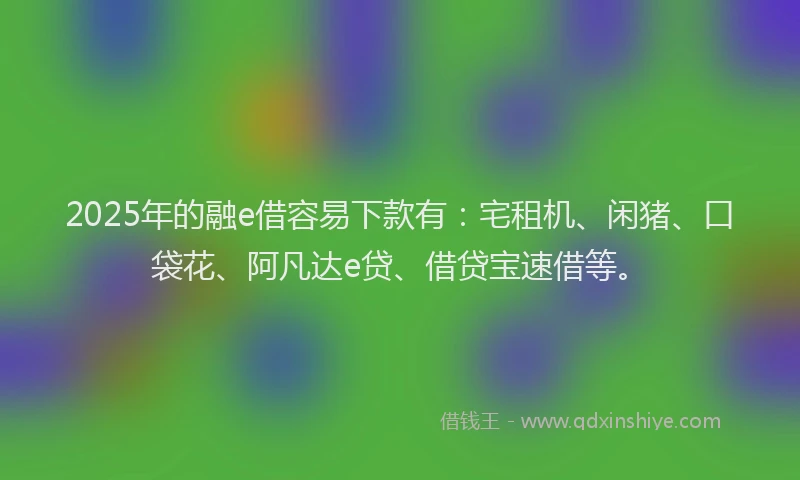 2025年的融e借容易下款有：宅租机、闲猪、口袋花、阿凡达e贷、借贷宝速借等。