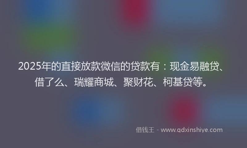 2025年的直接放款微信的贷款有：现金易融贷、借了么、瑞耀商城、聚财花、柯基贷等。