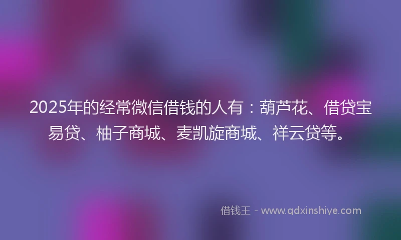 2025年的经常微信借钱的人有：葫芦花、借贷宝易贷、柚子商城、麦凯旋商城、祥云贷等。