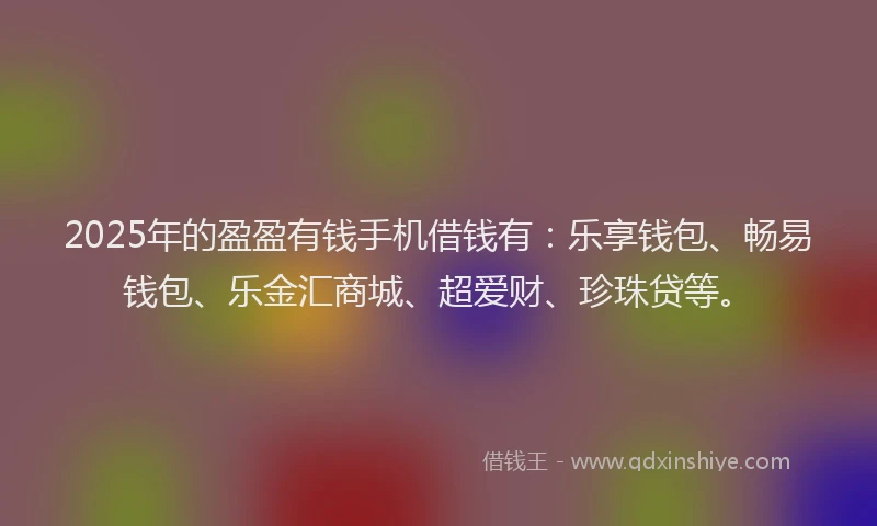 2025年的盈盈有钱手机借钱有：乐享钱包、畅易钱包、乐金汇商城、超爱财、珍珠贷等。
