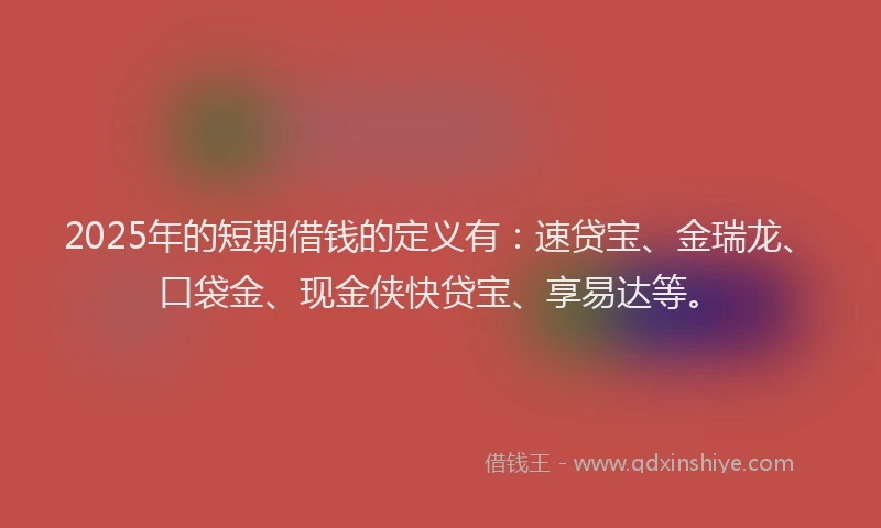 2025年的短期借钱的定义有：速贷宝、金瑞龙、口袋金、现金侠快贷宝、享易达等。
