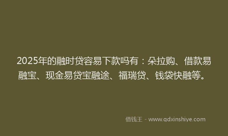2025年的融时贷容易下款吗有：朵拉购、借款易融宝、现金易贷宝融途、福瑞贷、钱袋快融等。