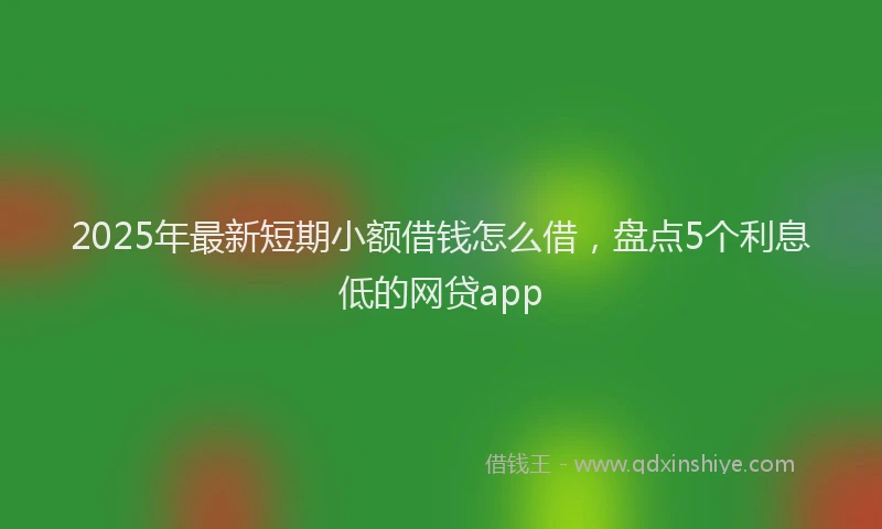2025年最新短期小额借钱怎么借，盘点5个利息低的网贷app