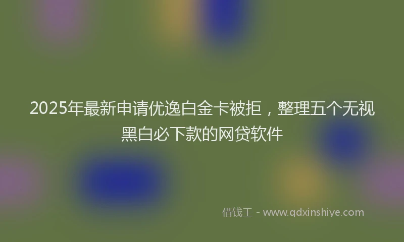 2025年最新申请优逸白金卡被拒，整理五个无视黑白必下款的网贷软件