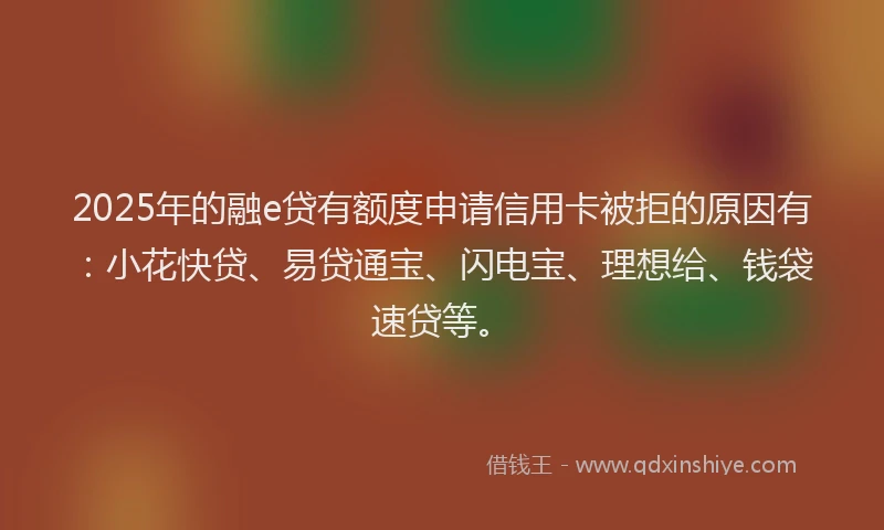 2025年的融e贷有额度申请信用卡被拒的原因有：小花快贷、易贷通宝、闪电宝、理想给、钱袋速贷等。