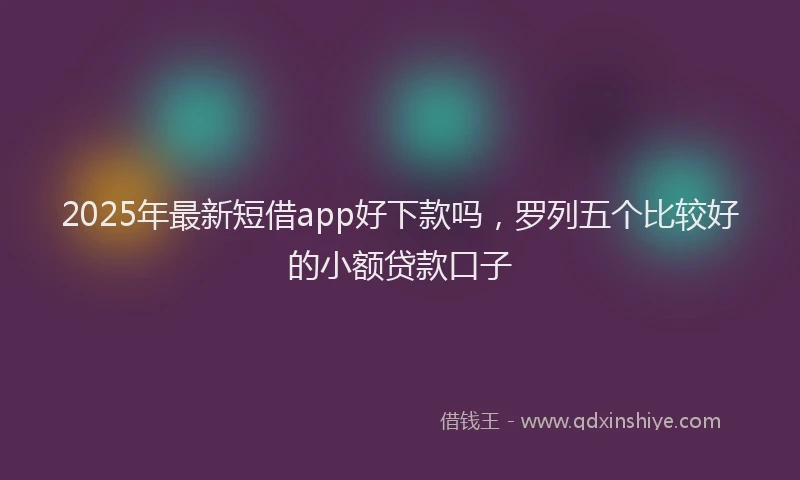 2025年最新短借app好下款吗，罗列五个比较好的小额贷款口子