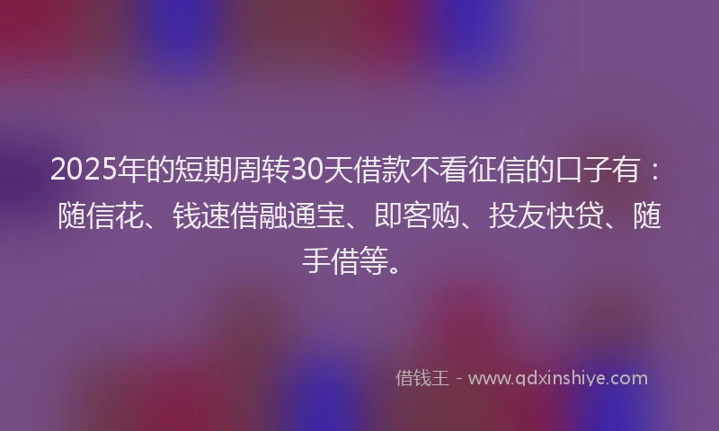 2025年的短期周转30天借款不看征信的口子有：随信花、钱速借融通宝、即客购、投友快贷、随手借等。