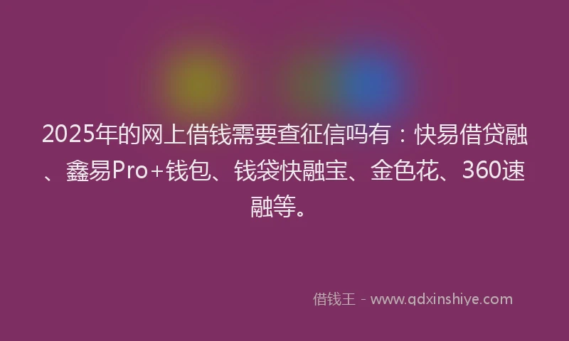 2025年的网上借钱需要查征信吗有：快易借贷融、鑫易Pro+钱包、钱袋快融宝、金色花、360速融等。