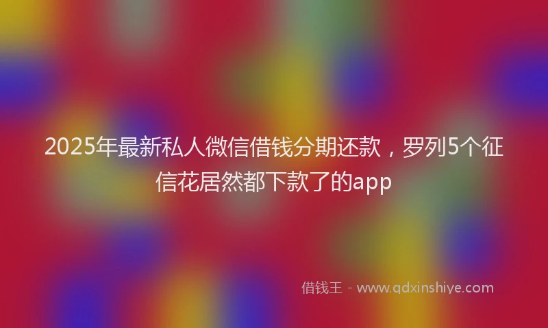 2025年最新私人微信借钱分期还款，罗列5个征信花居然都下款了的app