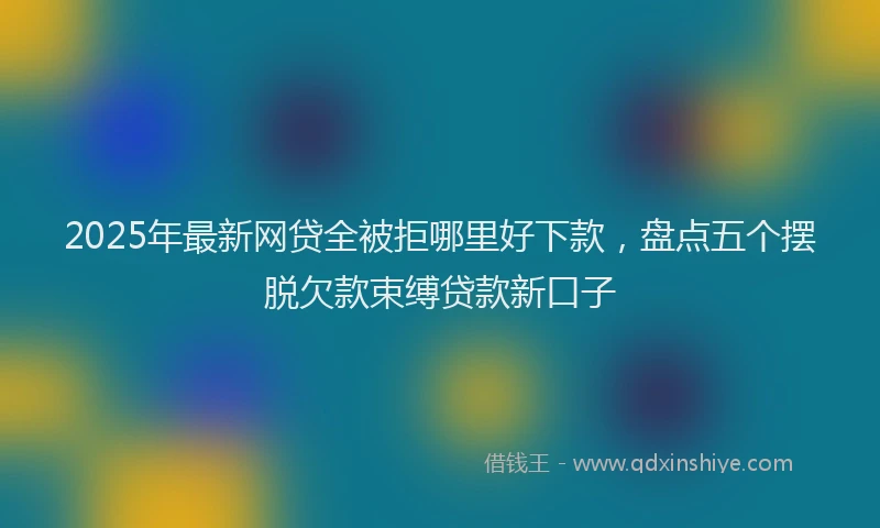 2025年最新网贷全被拒哪里好下款，盘点五个摆脱欠款束缚贷款新口子