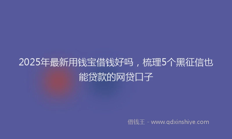 2025年最新用钱宝借钱好吗，梳理5个黑征信也能贷款的网贷口子
