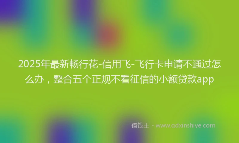 2025年最新畅行花-信用飞-飞行卡申请不通过怎么办，整合五个正规不看征信的小额贷款app