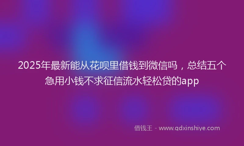 2025年最新能从花呗里借钱到微信吗，总结五个急用小钱不求征信流水轻松贷的app