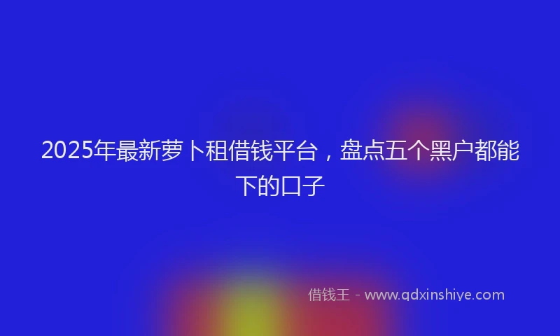 2025年最新萝卜租借钱平台，盘点五个黑户都能下的口子