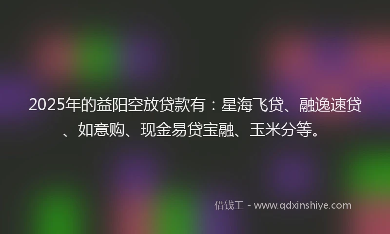 2025年的益阳空放贷款有：星海飞贷、融逸速贷、如意购、现金易贷宝融、玉米分等。