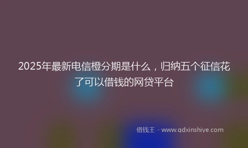 2025年最新电信橙分期是什么，归纳五个征信花了可以借钱的网贷平台