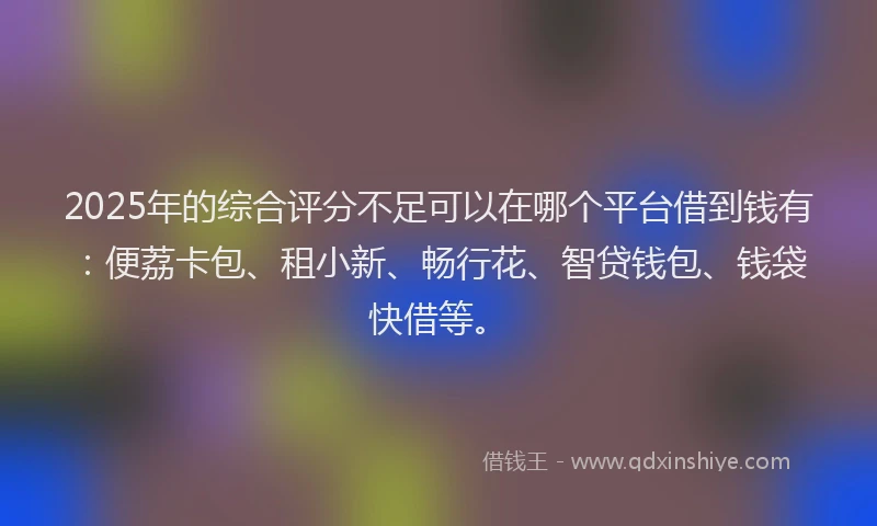 2025年的综合评分不足可以在哪个平台借到钱有：便荔卡包、租小新、畅行花、智贷钱包、钱袋快借等。