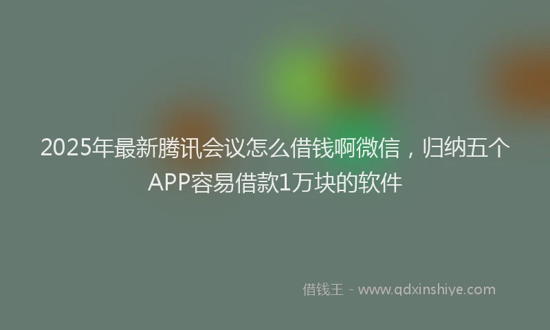 2025年最新腾讯会议怎么借钱啊微信，归纳五个APP容易借款1万块的软件