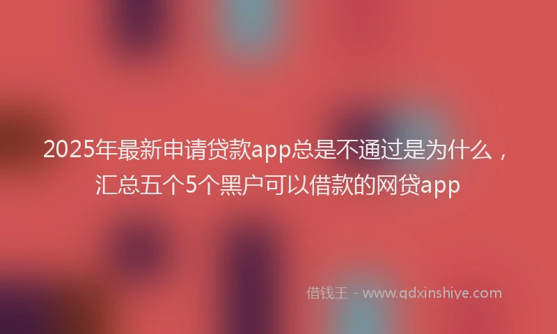 2025年最新申请贷款app总是不通过是为什么，汇总五个5个黑户可以借款的网贷app