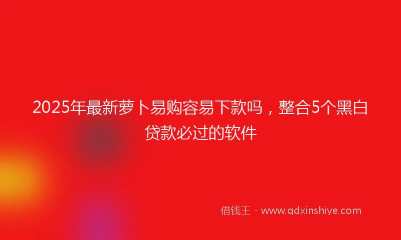2025年最新萝卜易购容易下款吗，整合5个黑白贷款必过的软件