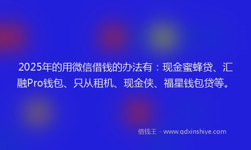2025年的用微信借钱的办法有：现金蜜蜂贷、汇融Pro钱包、只从租机、现金侠、福星钱包贷等。