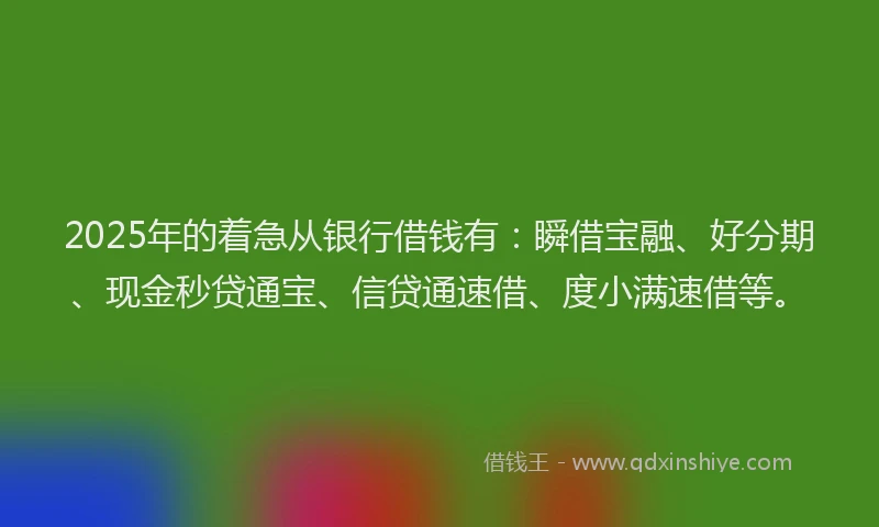 2025年的着急从银行借钱有：瞬借宝融、好分期、现金秒贷通宝、信贷通速借、度小满速借等。