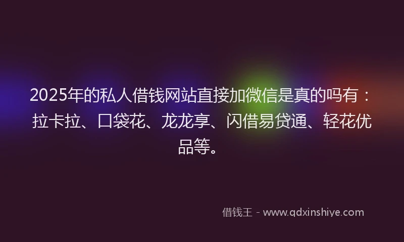2025年的私人借钱网站直接加微信是真的吗有：拉卡拉、口袋花、龙龙享、闪借易贷通、轻花优品等。