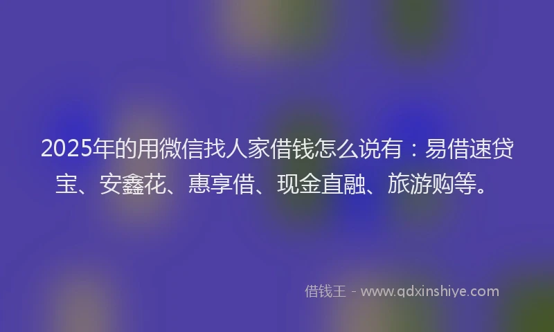 2025年的用微信找人家借钱怎么说有：易借速贷宝、安鑫花、惠享借、现金直融、旅游购等。
