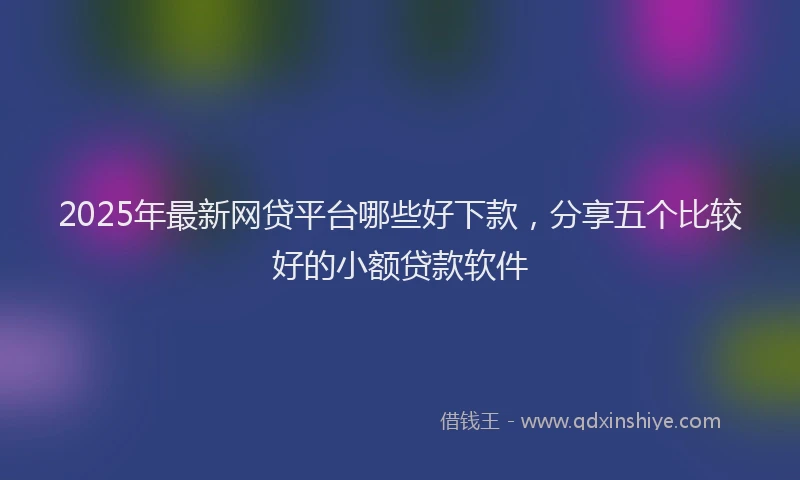 2025年最新网贷平台哪些好下款，分享五个比较好的小额贷款软件