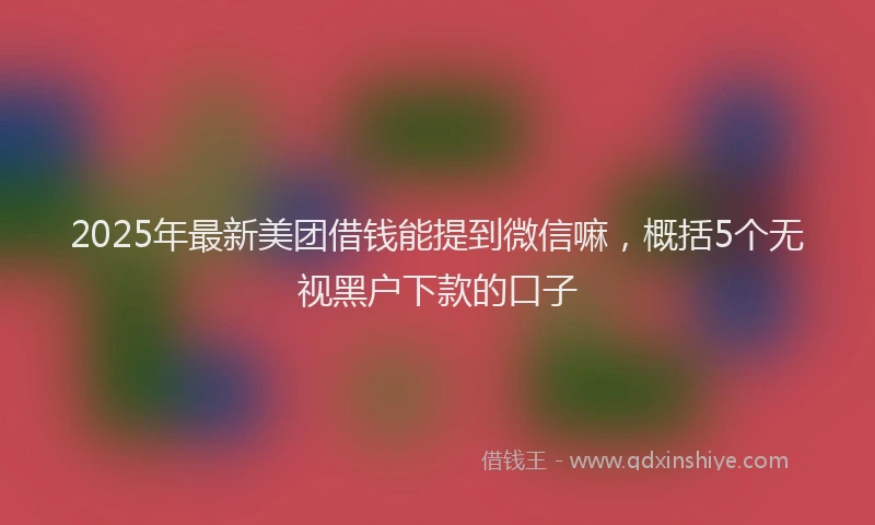 2025年最新美团借钱能提到微信嘛，概括5个无视黑户下款的口子